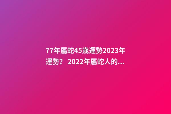77年屬蛇45歲運勢2023年運勢？ 2022年屬蛇人的全年運勢，1977屬蛇46歲過后的命運-第1張-觀點-玄機派